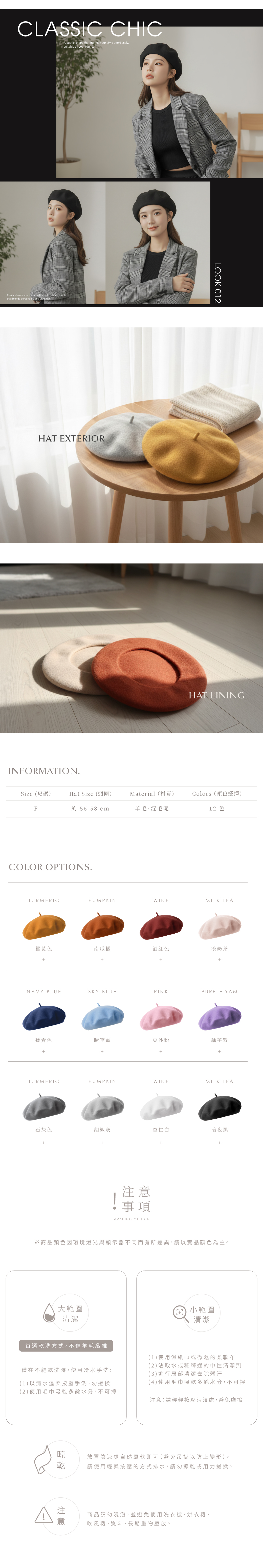 CLASSIC CHICA subtle shape that frames your style effortlessly suitable all year roundEasily elevate your outfit with a soft refined touchthat blends personality and elegance.HAT EXTERIORINFORMATION.LOOK 012HAT LININGSize (尺碼)Hat Size(頭圍)Material(材質)Colors(顏色選擇)F約 56-58cm羊毛、混毛呢12 色COLOR OPTIONS.TURMERICPUMPKINWINEMILK TEA薑黃色南瓜橘酒紅色淡奶茶NAVY BLUESKY BLUEPINKPURPLE YAM藏青色晴空藍豆沙粉藕芋紫TURMERICPUMPKINWINEMILK TEA石灰色胡椒灰杏仁白暗夜黑++事項WASHING METHOD++※商品顏色因環境燈光與顯示器不同而有所差異,請以實品顏色為主。大範圍清潔小範圍清潔首選洗方式,不傷羊毛纖維僅在不能乾洗時,使用冷水手洗:(1)以清水溫柔按壓手洗,勿搓揉(2)使用毛巾吸乾多餘水分,不可擰(1)使用濕紙巾或微濕的柔軟布(2)沾取水或稀釋過的中性清潔劑(3)進行局部清潔去除髒汙(4)使用毛巾吸乾多餘水分,不可擰注意:請輕輕按壓污漬處,避免摩擦 乾注意放置陰涼處自然風乾即可(避免吊掛以防止變形),請使用輕柔按壓的方式排水,請勿擰乾或用力搓揉。商品請勿浸泡,並避免使用洗衣機、烘衣機、吹風機、熨斗、長期重物壓放。