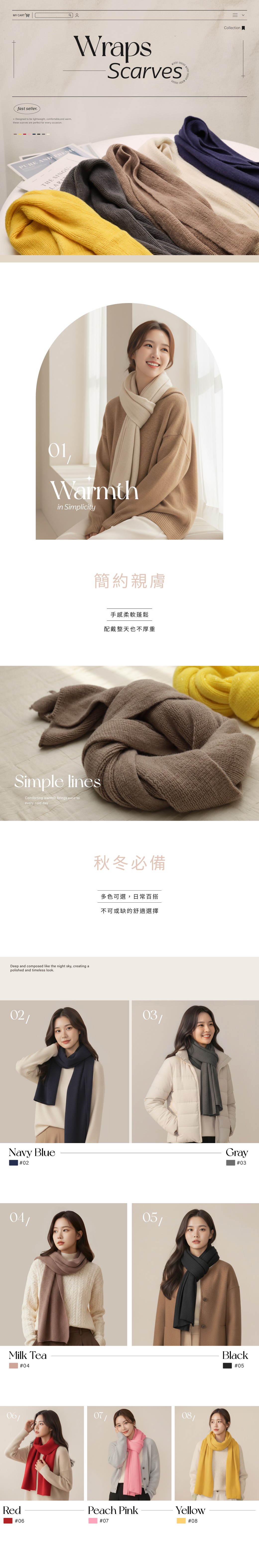 MY CART  fst seller Designed to be lightweight comfortable and warmthese scarves are perfect for every occasionWraps seasonScarvesPURE AND THE SINGULARI,Warmthin Simplicity簡約親膚Simple linesComforting warmth brings ease toevery cold dayDeep and composed like the night sky, creing atpolished and timeless look手感柔軟蓬鬆配戴整天也不厚重秋冬必備多色可選,日常百搭不可或缺的舒適選擇Collection0203a Navy Blue#020405Milk Tea#04060807/RedPeach PinkYellow#06#07#08Gray#03Black#05