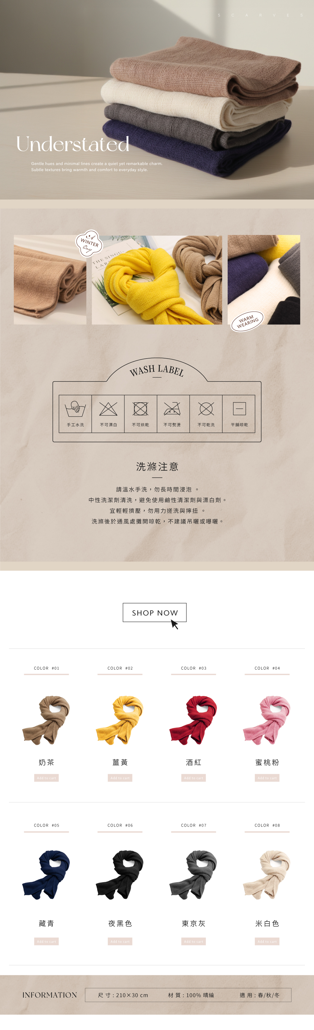 UnderstatedGentle hues and minimal lines create a quiet yet remarkable charm.Subtle textures bring warmth and comfort to everyday style.WINTERDayTHE SINGU-LARWASH LABELARWARMWEARING手工水洗不可漂白不可烘乾不可熨燙不可乾洗平舖晾乾洗滌注意請溫水手洗,勿長時間浸泡中性洗潔劑清洗,避免使用鹼性清潔劑與漂白劑。宜輕輕擠壓,勿用力搓洗與擰扭 。洗滌後於通風處攤開晾乾,不建議吊或曝曬。SHOP NOWCOLOR #01COLOR #02COLOR #03COLOR #04奶茶薑黃酒紅蜜桃粉Add to cartAdd to cartAdd to cartAdd to cartCOLOR #05COLOR #06COLOR #07COLOR #08藏青夜黑色東京灰米白色Add to cartAdd to cartAdd to cartAdd to cartINFORMATION尺寸:210×30cm材質:100%晴綸適用:春/秋/冬