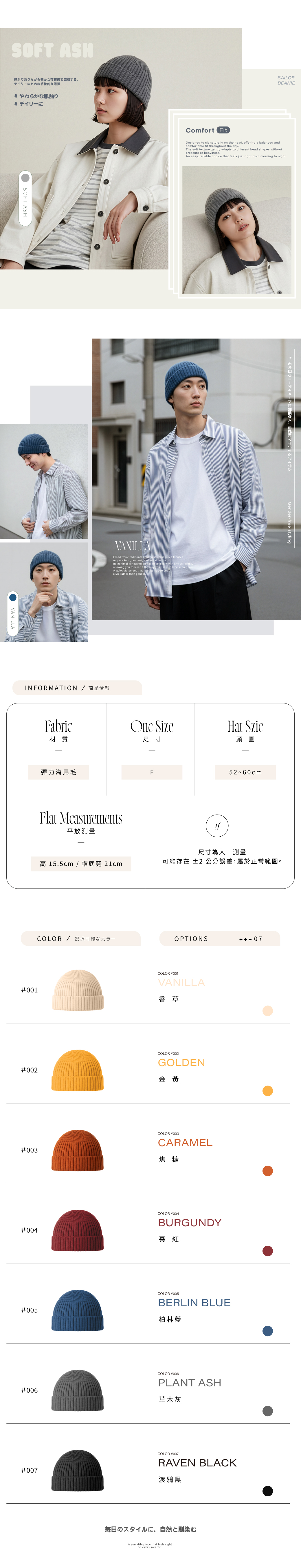 SOFT ASH静かでありながら確かな存在感で完成する、デイリーのための感覚的な選択 やわらかな肌触り デイリーにSOFT ASH◉VANILLAComfort FtSAILORBEANIEDesigned to sit naturally on the head offeringcomfortable fit throughout the daybalanced andThe soft texture gently adapts to different head shas withoutpressure or heavinessAn easy reliable choice that feels just right from morning to nightFreed from traditional on pure form, comfort, and i focusesIts minimal silhouette   with any wardrobe,allowing you to wear it the  you   labels, no rulesA quiet statement that  pestyle rather than genderINFORMATION /商品情報Fabric材質#その日のコーディネートに関係なく、自然にマッチするアイテムGender-free stylingOne SizeHat Szie尺寸頭圍彈力海馬毛F5260cmFlat Measurements平放測量 15.5cm / 帽底寬 21cmCOLOR / 選択可能なカラー#001尺寸為人工測量可能存在 ±2公分誤差,屬於正常範圍。OPTIONS 07COLOR #001VANILLA香草#002COLOR #002GOLDEN金黃#003COLOR #003CARAMEL焦糖#004COLOR #004BURGUNDY棗紅#005COLOR #005BERLIN BLUE柏林藍#006#007COLOR #006PLANT ASH草木灰COLOR #007RAVEN BLACK渡鴉黑毎日のスタイルに、自然と馴染むA versatile piece that feels righton every wearer.