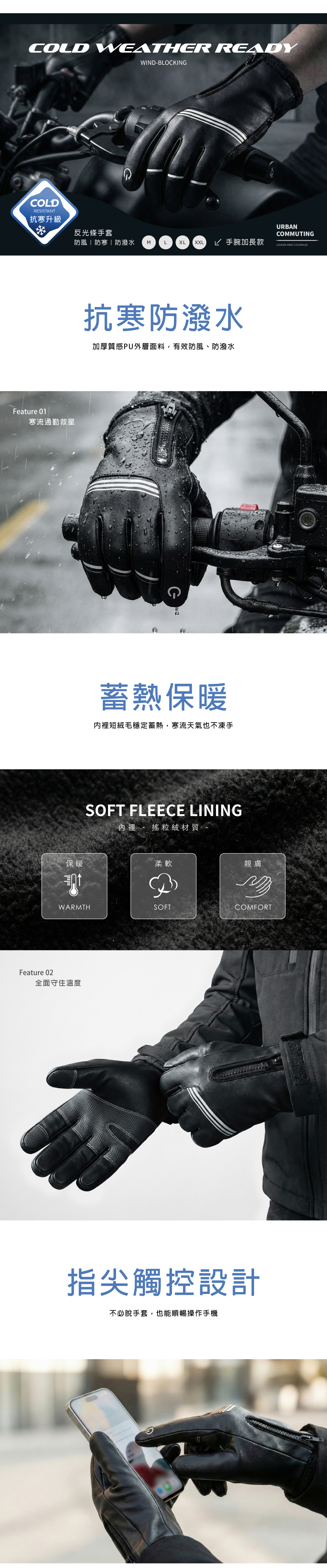 COLD WEATHER READYWINDLOCKINGCOLDRESISTANT抗寒升級Feature 01寒流通勤救星反光條手套防風|防寒|防潑水MLXL XXL 手腕加長款保暖抗寒防潑水加厚質感PU外層面料,有效防風、防潑水蓄熱保暖內裡短絨毛穩定蓄熱,寒流天氣也不凍手SOFT FLEECE LINING內裡 - 搖粒絨材質柔軟B親膚WARMTHSOFTCOMFORTFeature 02全面守住溫度指尖觸控設計不必脫手套,也能順暢操作手機URBANCOMMUTINGLONGER WRIST COVERAGE