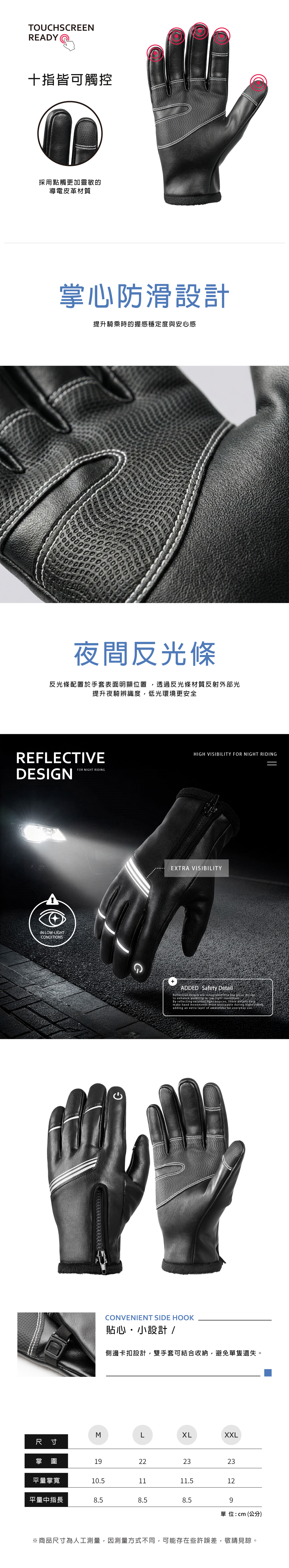 TOUCHSCREENREADY十指皆可觸控採用點觸更加靈敏的導電皮革材質掌心防滑設計提升騎乘時的握感穩定度與安心感夜間反光條反光條配置於手套表面明顯位置透過反光條材質反射外部光提升夜騎辨識度,低光環境更安全REFLECTIVEDESINFOR NIGHT RIDINGIN LOWLIGHTCONDITIONSGCONVENIENT SIDE HOOKHIGH VISIBILITY FOR NIGHT RIDINGEXTRA VISIBILITYADDED Safety DetailReflective details are integrated into the glove designto enhance in -light conditionsBy reflecting external light sources, these details helpmake hand movements more noticeable during night riding,adding an extra layer of awareness for everyday use.貼心・小設計 /側邊卡扣設計,雙手套可結合收納,避免單隻遺失。MXLXXL尺寸掌圍19222323平量掌寬10.51111.512平量中指長8.58.58.59單位:cm(公分)※商品尺寸為人工測量,因測量方式不同,可能存在些許誤差,敬請見諒。