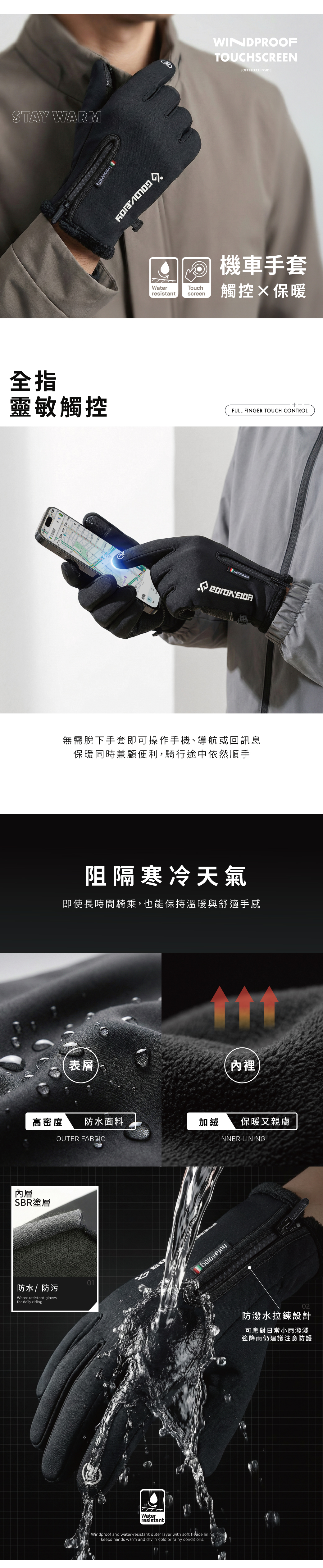 STY WARMWINDPROOFTOUCHSCREENSOFT FLEECE INSIDE機車手套WaterTouchresistantscreen觸控保暖全指靈敏觸控FULL FINGER TOUCH CONTROLA 無需脫下手套即可操作手機、導航或回訊息保暖同時兼顧便利,騎行途中依然順手阻隔寒冷天氣即使長時間騎乘,也能保持溫暖與舒適手感表層內裡高密度 防水面料加絨保暖又親膚OUTER FABRICINNER LINING內層SBR塗層防水/防污Water-resistant glovesfor daily riding01GolovejoyWaterresistantWindproof and water-resistant outer layer with soft fleece liningkeeps hands warm and dry in cold or rainy conditions02防潑水拉鍊設計可應對日常小雨潑濺強降雨仍建議注意防護