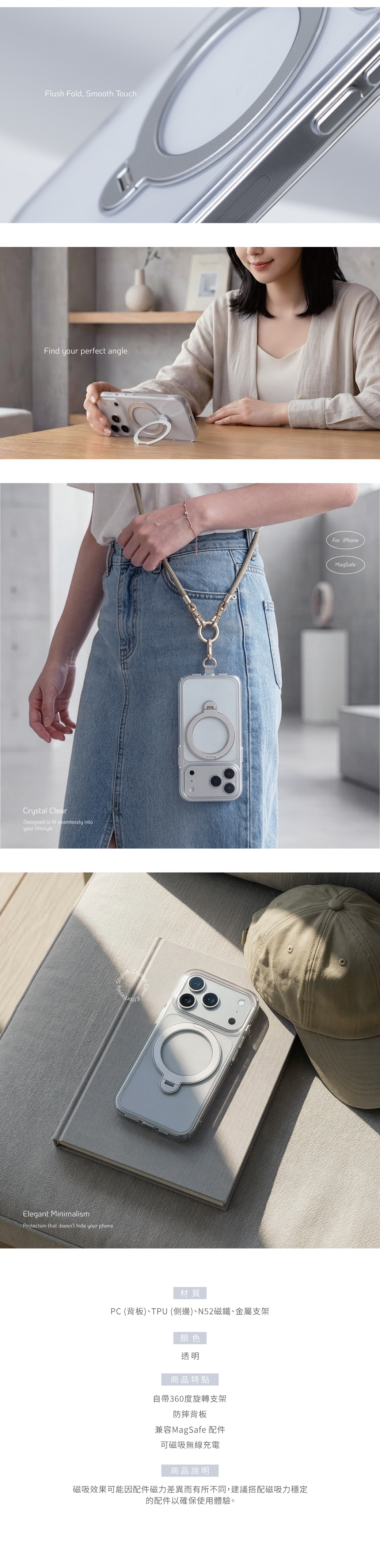 Elegant MinimalismProtection that doesnt hide your phoneCrystal ClearDesigned to fit seamlessly intoyour lifestyleFind your perfect angle材質PC (背板)、TPU (側邊)、N52磁鐵、金屬支架顏色透明商品特點自帶360度旋轉支架防摔背板兼容MagSafe 配件可磁吸無線充電商品說明磁吸效果可能因配件磁力差異而有所不同,建議搭配磁吸力穩定的配件以確保使用體驗。Flush Fold, Smooth TouchFor iPhone00MagSafeEffortlessly Stylish