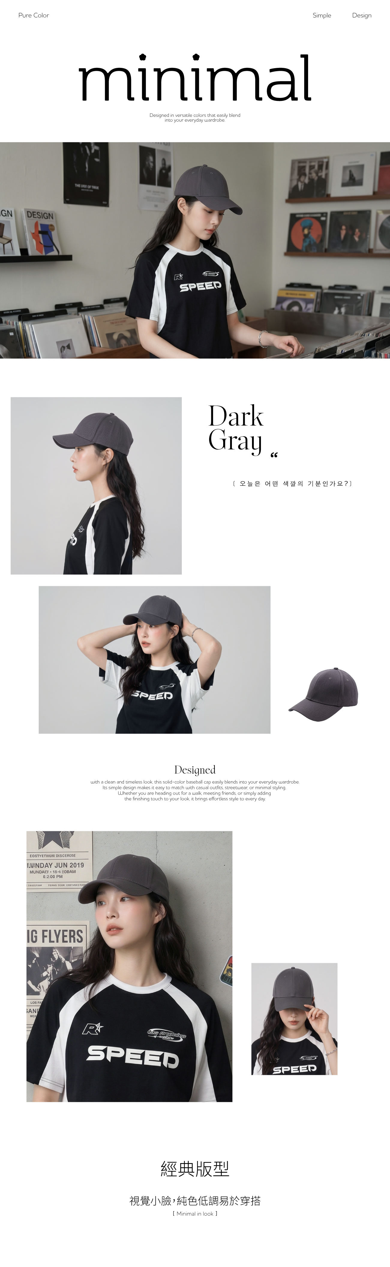 Pure ColorGNDESIGNminimalDesigned in versatile colors that easily blendinto your everyday wardrobeTHE OF EOSTYETIHUN JUN 2019 18 EOBAM6:2:00 PMTIZANG IG FLYERSLOS FARSPEEDDarkGraySimpleDesign오늘은 어떤 색깔의 기분인가요?Designedwith a clean and times look this solid-color baseball cap easily blends into your everyday wardrobeIts simple design makes it easy to match with casual outfits streetwear or minimal stylingWhether you are heading out for a walk meeting friends or simply addingthe finishing touch to your look it brings effortless style to every day.MEARles SPEED經典版型視覺小臉,純色低調易於穿搭Minimal in look SPEED