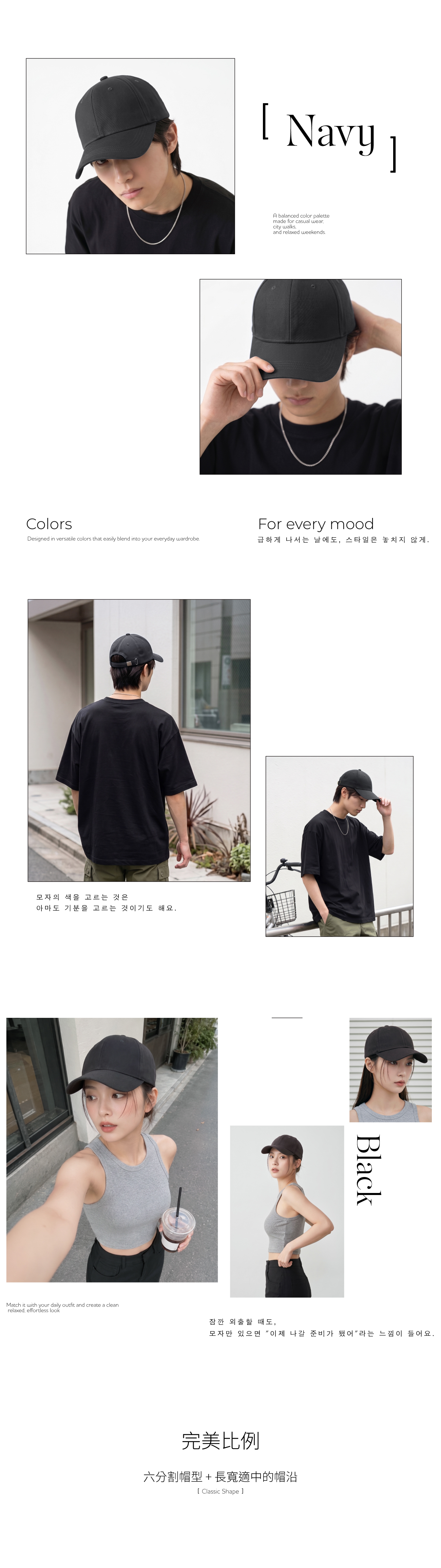 ColorsDesigned in versatile colors that easily blend into your everyday wardrobeNavy모자의 색을 고르는 것은아마도 기분을 고르는 것이기도 해요A balanced color palettemade for casual wearcity walksand relaxed weekends.For every mood급하게 나서는 날에도, 스타일은 놓치지 않게.Black모자만 있으면 이제 나갈 준비가 됐어라는 느낌이 들어요.Match it with your daily outfit and create a cleanrelaxed, effortless look잠깐 외출할 때도,完美比例六分割帽型+長寬適中的帽沿Classic Shape