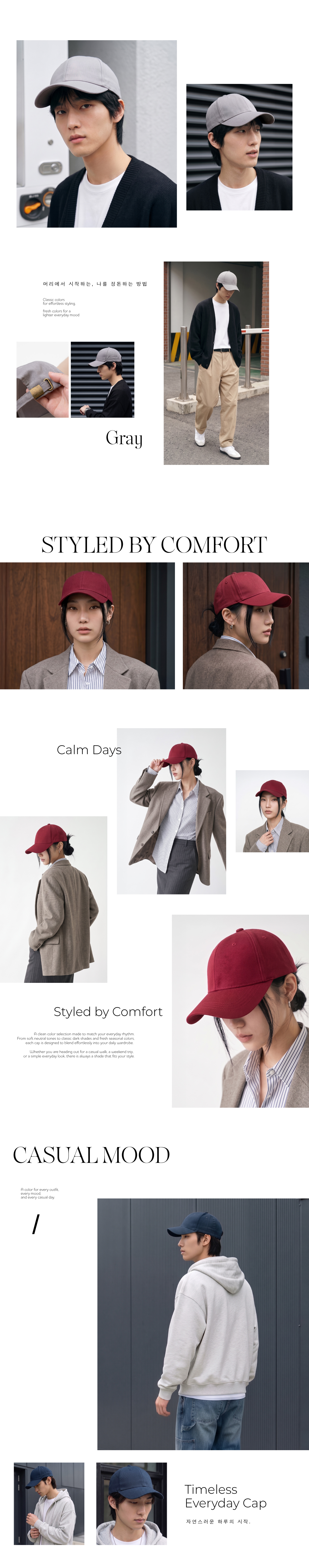 머리에서 시작하는 나를 정돈하는 방법Classic colorsfor effortless stylingfresh colors for alighter everyday moodGraySTYLED BY COMFORTCalm DaysStyled by ComfortA clean color selection made to match your everyday rhythmFrom soft neutral tones to classic dark shades and fresh seasonal colorseach cap is designed to blend effortlessly into your daily wardrobeWhether you are heading out for a casual walk a weekend tripor a simple everyday look, there is always a shade that fits your styleCASUAL MOODA color for every outfitevery moodand every casual day.TimelessEveryday Cap자연스러운 하루의 시작.