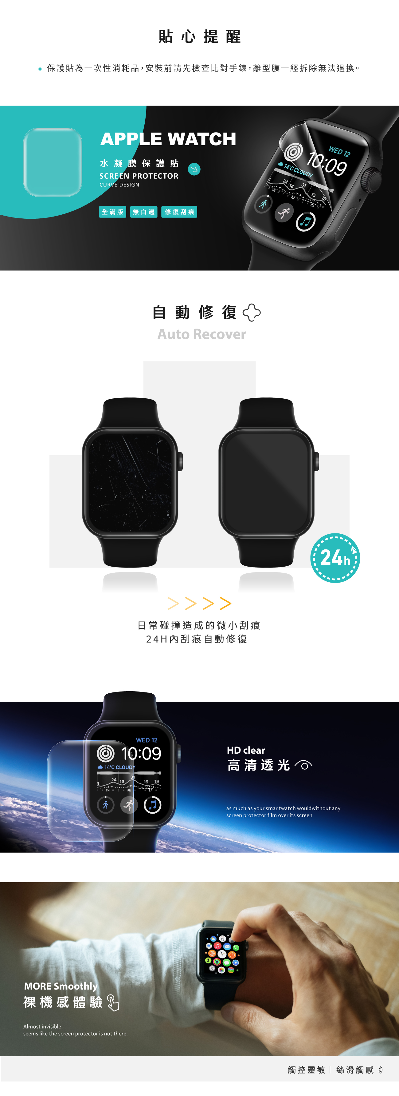 貼心提醒 保護貼為一次性消耗品,安裝前請先檢查比對手錶,離型膜一經拆除無法退換。APPLE WATCH 14C CLOUDY水凝膜保護貼SCREEN PROTECTORCURVE DESIGN全滿版 無白邊修復刮痕WED 1210:091TH   FR  6 SA 18自動修復Auto Recover日常碰撞造成的微小刮痕24H內刮痕自動修復1924hWED 1210:09 14°C CLOUDYHD clear高清透光24 161519THFR SAMORE Smoothly裸機感體驗Almost invisibleseems like the screen protector is not there.as much as your smartwatch wouldwithout anyscreen protector film over its screen觸控靈敏絲滑觸感