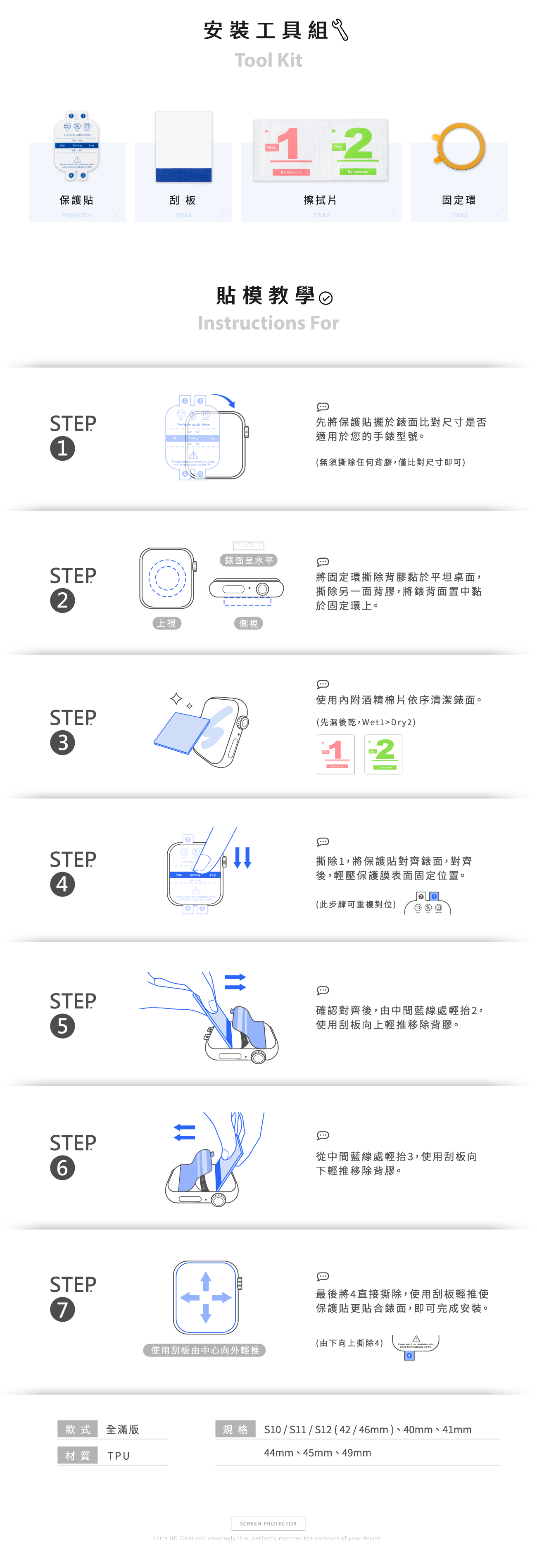 For   A      保護貼刮板PRTECTORSTEP1STEP2STEP3TOOLS安裝工具組Tool Kit12Remove meDryRemove meO擦拭片TOOLS貼模教學Instructions ForFor Apple  41mm      applying the 固定環TOOLS先將保護貼擺於錶面比對尺寸是否適用於您的手錶型號。(無須撕除任何背膠,僅比對尺寸即可)錶面呈水平將固定環撕除背膠黏於平坦桌面,撕除另一面背膠,將錶背面置中黏於固定環上。上視側視使用內附酒精棉片依序清潔錶面。(先濕後乾,Dry2)STEP4  STEP5STEP6STEP712撕除1,將保護貼對齊錶面,對齊後,輕壓保護膜表面固定位置。(此步驟可重複對位)確認對齊後,由中間藍線處輕抬2,使用刮板向上輕推移除背膠。從中間藍線處輕抬3,使用刮板向下輕推移除背膠。最後將4直接撕除,使用刮板輕推使保護貼更貼合錶面,即可完成安裝。(由下向上撕除4) watch   video使用刮板由中心向外輕推款式 全滿版規格S10 /  / S12 (42/46mm)、40mm、41mm材質 TPU44mm、45mm、49mmSCREEN PROTECTORUltra HD Clear and amazingly thin, perfectly matches the contours of your device