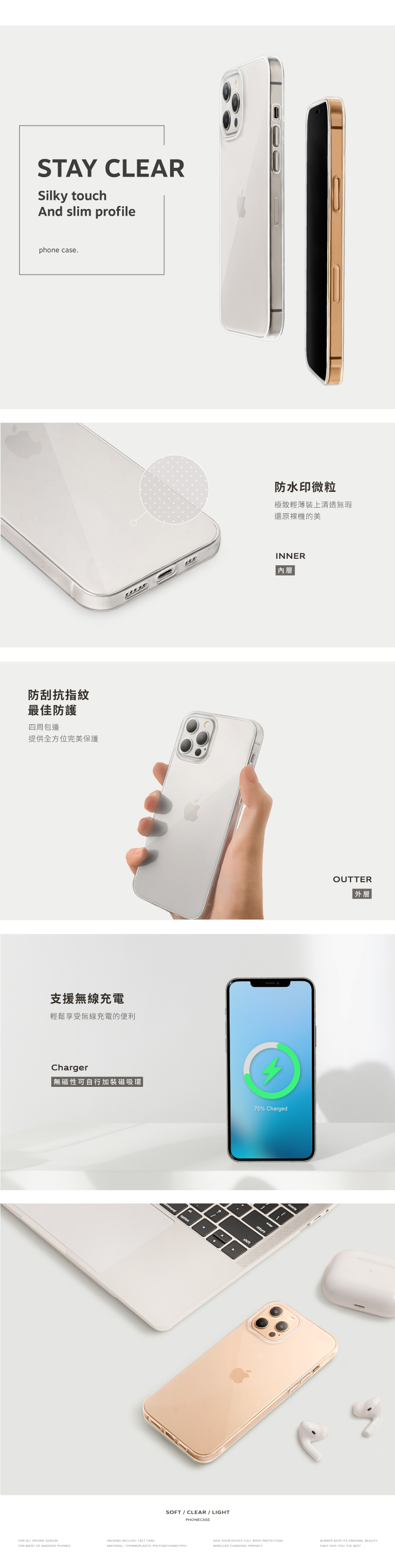 STAY CLEARSilky touchAnd slim profilephone case.防刮抗指紋最佳防護四周包邊提供全方位完美保護防水印微粒極致輕薄裝上清透無瑕還原的美INNER內層支援無線充電輕鬆享受無線充電的便利Charger無磁性可自行加裝磁吸環FOR ALL IPHONE FOR MOST OF ANDROID PHONESmmandSOFT / CLEAR / LIGHTPHONECASE75% ChargedOUTTER外層PACKING INCLUDE  CASEMATERIAL THERMOPLASTIC POLYURETHANEGIVE YOUR DEVICE FULL BODY PROTECTIONWIRELESS CHARGING FRIENDLYALWAYS KEEP  ORIGINAL BEAUTYONLY GIVE YOU THE BEST