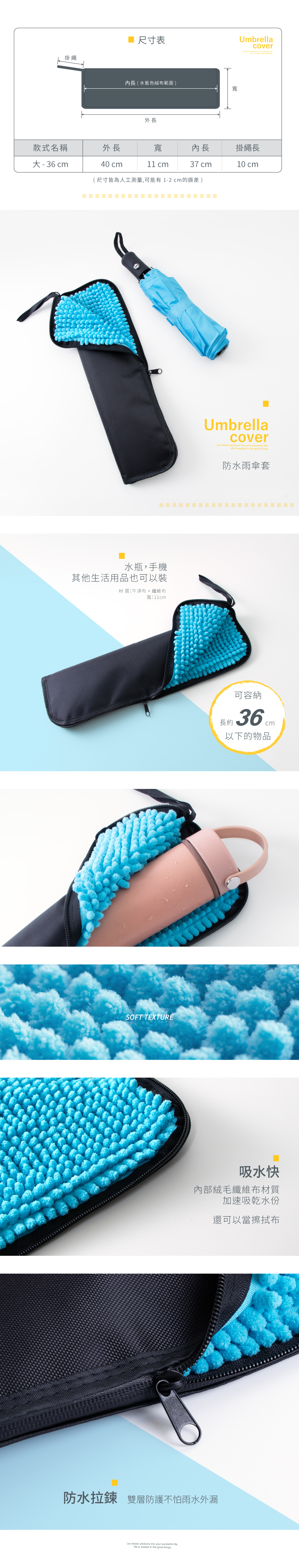 掛繩尺寸表長 ( 水藍色絨布範圍 )寬外長Umbrellacover   your       款式名稱外長寬內長掛繩長大-36 cm40 cm cm37 cm10 cm(尺寸皆為人工測量可能有1-2cm的誤差 )水瓶手機其他生活用品也可以裝材 質牛津布 + 纖維布寬11cmSOFT TEXTUREUmbrellacoverLet classic products into your wonderful , is wasted in the good things防水雨傘套可容納長約:以下的物品吸水快內部絨毛纖維布材質加速吸乾水份還可以當擦拭布防水拉鍊 雙層防護不怕雨水外漏Let classic products into your wonderful ,life is wasted in the good things