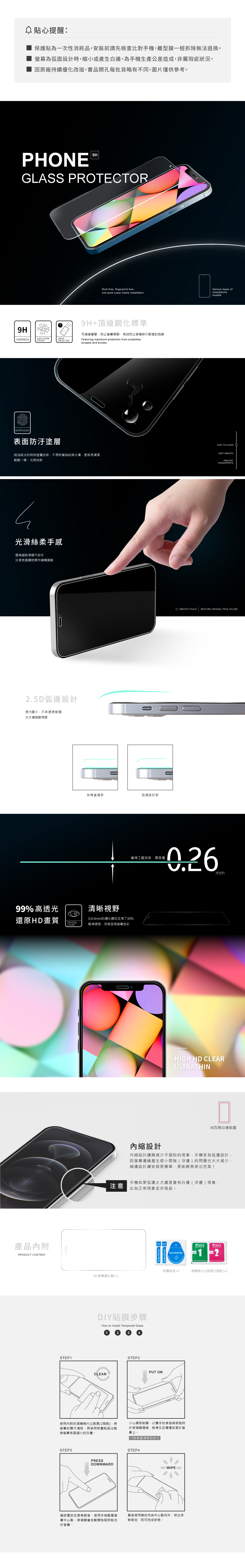 心提醒:保護貼為一次性消耗品安裝前請先檢查比對手機離型膜一經拆除無法退換。為弧面設計時縮小或產生白邊為手機生產公差造成非屬瑕疵狀況。因原廠持續優化改版實品開孔每批貨略有不同圖片僅供參考。PHNE9HGLASS PROTECTOR9HHARDNESSEXPLOSIONPROOFDROPRESISTANTANTIFOULING表面防汙塗層Dust-free, fingerprint-freeone-pus super easily installation9H+頂級鋼化標準可減緩衝擊,防止螢幕爆裂,有效防止玻璃碎片散落的危險Featuring maximum protection from scratches,scrapes and bumps.疏油疏水的特殊塗層技術,不易附著指紋與,更容易清潔輕輕一擦,光亮如新h光滑絲柔手感邊角細節滑順不刮手光滑表面觸控操作順暢靈敏2.5D弧邊設計受力面小,不碎邊更耐壓大大增強耐用度99%高透光還原HD畫質產品內附PRODUCT CONTENT他牌直邊款弧邊設計款Various types ofsmartphonemodelsEASY TO CLEAN OVERY SMOOTHPREVENTFINGERPRINTSSMOOTH TOUCHRESTORE ORIGINAL TRUE COLORS纖薄工藝技術,厚度僅清晰視野比0.4mm的鋼化膜足足薄了30%CRYSTALCLEAR輕薄透亮,完美呈現螢幕色彩STEP1內縮設計mmHIGH HD CLEARULTRATHIN※四周白邊範圍內縮設計讓膜減少不服貼的現象,手機多為弧邊設計,因螢幕邊緣產生微小間隙(浮邊)的問題也大大減少,縮邊設計讓安裝更簡單、更能輕易排出空氣!手機如果弧邊太大還是會有白邊(浮邊)現象,注意此為正常現象並非瑕疵。WipesWipesDust-absorber1Dry2除塵貼紙19H螢幕鋼化膜×1DIY貼膜步驟How to Install Tempered GlassCLEANSTEP2PUT ON使用內附的酒精棉片(1號濕/2號乾)·將螢幕的髒汙清除,再使用除塵貼紙沾黏掉螢幕表面細小的灰塵。小心撕除貼膜,以雙手的食指與拇指持於玻璃膜邊緣,對準孔位慢慢放置於螢幕上。可輕輕重複撕起對位STEP3PRESSDOWNWARDSTEP4確認擺放位置無誤後,使用手指輕壓螢最後使用擦拭布由中心點向外,排出多幕中心點,玻璃膜會自動開始吸附貼合餘氣泡,即可完成安裝。於螢幕。酒精棉片(1號濕/2號乾)×1