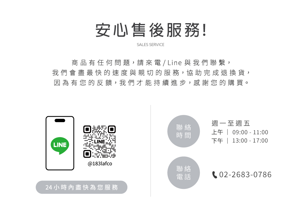 安心售後服務!SALES SERVICE商品有任何問題,請來 / Line 與我們繫,我們會盡最快的速度與親切的服務,協助完成退換貨,因為有您的反饋,我們才能持續進步,感謝您的購買。LINE@183lafco24小時內盡快為您服務週一至週五聯時間上午  09:00-11:00下午 | 13:00-17:00絡電話聯電02-2683-0786